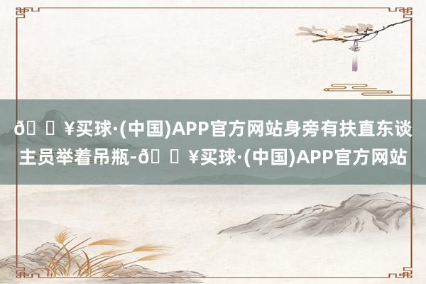 🔥买球·(中国)APP官方网站身旁有扶直东谈主员举着吊瓶-🔥买球·(中国)APP官方网站