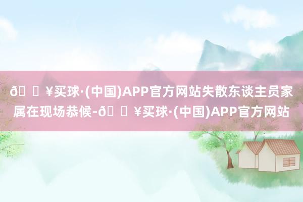 🔥买球·(中国)APP官方网站失散东谈主员家属在现场恭候-🔥买球·(中国)APP官方网站