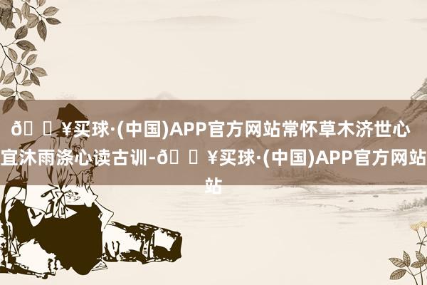 🔥买球·(中国)APP官方网站常怀草木济世心 宜沐雨涤心读古训-🔥买球·(中国)APP官方网站