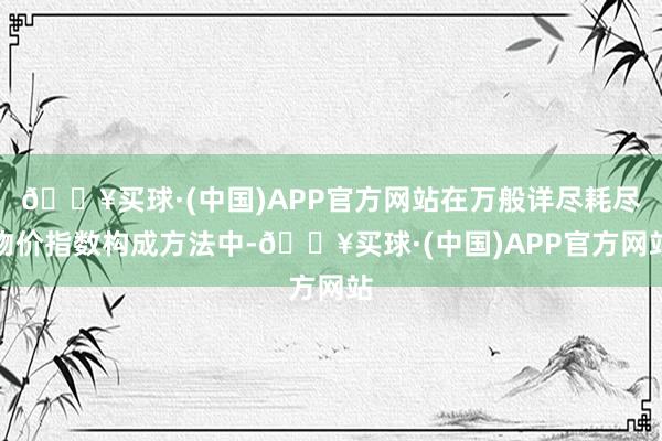 🔥买球·(中国)APP官方网站在万般详尽耗尽物价指数构成方法中-🔥买球·(中国)APP官方网站