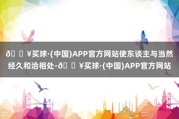 🔥买球·(中国)APP官方网站使东谈主与当然经久和洽相处-🔥买球·(中国)APP官方网站