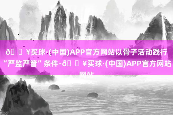 🔥买球·(中国)APP官方网站以骨子活动践行“严监严管”条件-🔥买球·(中国)APP官方网站