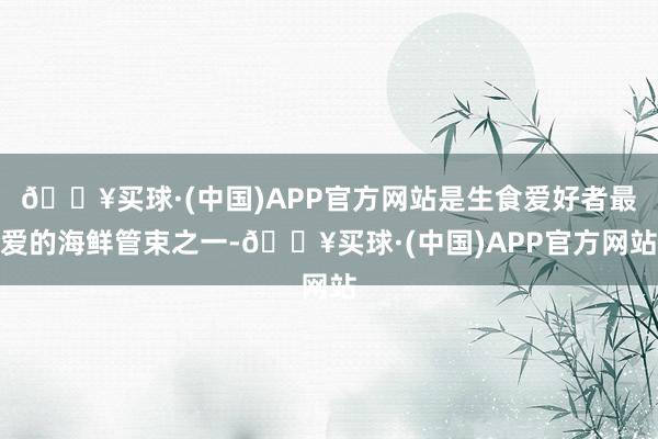 🔥买球·(中国)APP官方网站是生食爱好者最爱的海鲜管束之一-🔥买球·(中国)APP官方网站
