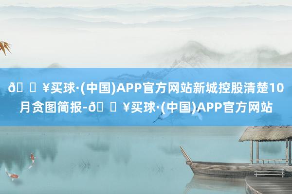 🔥买球·(中国)APP官方网站新城控股清楚10月贪图简报-🔥买球·(中国)APP官方网站