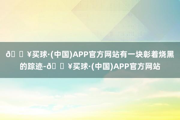 🔥买球·(中国)APP官方网站有一块彰着烧黑的踪迹-🔥买球·(中国)APP官方网站