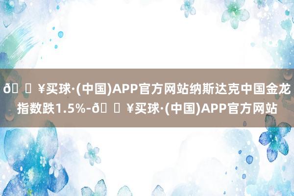 🔥买球·(中国)APP官方网站纳斯达克中国金龙指数跌1.5%-🔥买球·(中国)APP官方网站