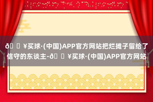 🔥买球·(中国)APP官方网站把烂摊子留给了信守的东谈主-🔥买球·(中国)APP官方网站