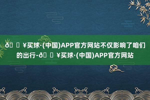 🔥买球·(中国)APP官方网站不仅影响了咱们的出行-🔥买球·(中国)APP官方网站