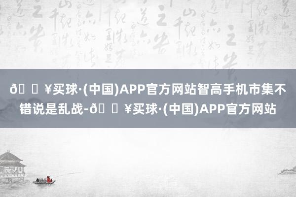 🔥买球·(中国)APP官方网站智高手机市集不错说是乱战-🔥买球·(中国)APP官方网站