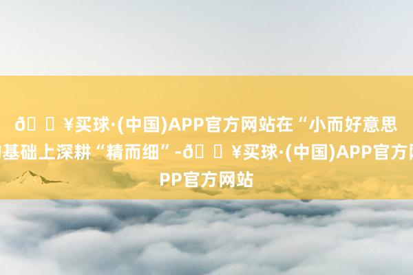 🔥买球·(中国)APP官方网站在“小而好意思”的基础上深耕“精而细”-🔥买球·(中国)APP官方网站