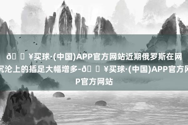🔥买球·(中国)APP官方网站近期俄罗斯在网罗沉沦上的插足大幅增多-🔥买球·(中国)APP官方网站