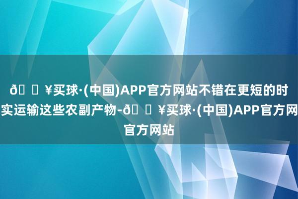 🔥买球·(中国)APP官方网站不错在更短的时老实运输这些农副产物-🔥买球·(中国)APP官方网站