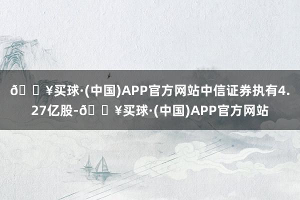🔥买球·(中国)APP官方网站中信证券执有4.27亿股-🔥买球·(中国)APP官方网站