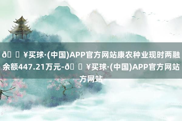 🔥买球·(中国)APP官方网站康农种业现时两融余额447.21万元-🔥买球·(中国)APP官方网站
