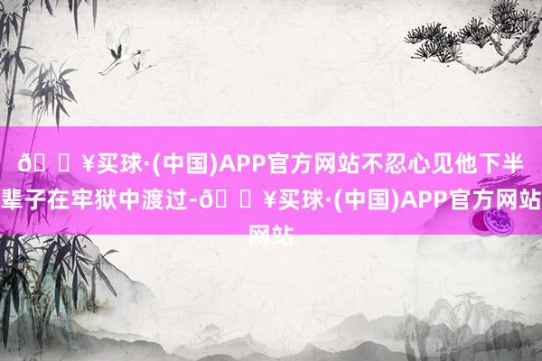 🔥买球·(中国)APP官方网站不忍心见他下半辈子在牢狱中渡过-🔥买球·(中国)APP官方网站