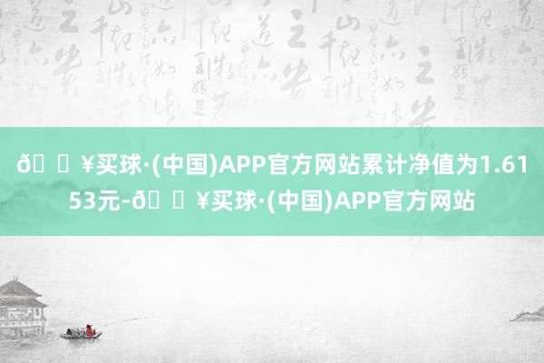 🔥买球·(中国)APP官方网站累计净值为1.6153元-🔥买球·(中国)APP官方网站