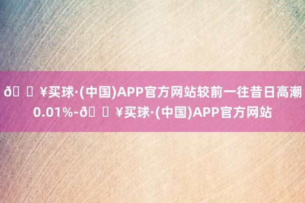 🔥买球·(中国)APP官方网站较前一往昔日高潮0.01%-🔥买球·(中国)APP官方网站