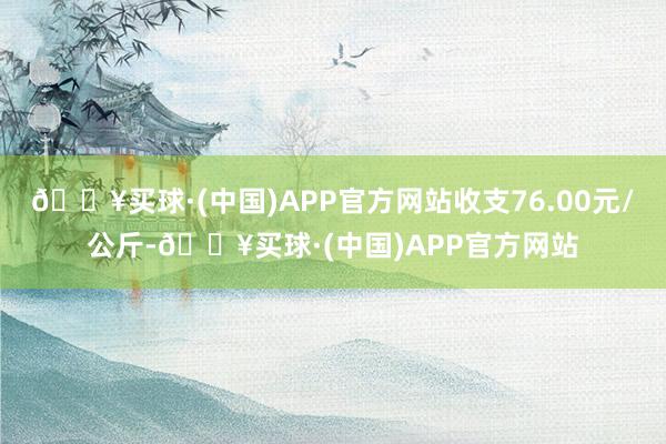 🔥买球·(中国)APP官方网站收支76.00元/公斤-🔥买球·(中国)APP官方网站