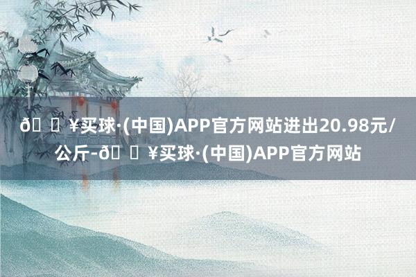 🔥买球·(中国)APP官方网站进出20.98元/公斤-🔥买球·(中国)APP官方网站
