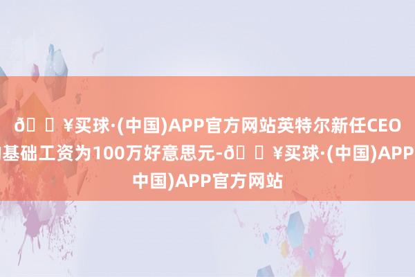 🔥买球·(中国)APP官方网站英特尔新任CEO陈立武的基础工资为100万好意思元-🔥买球·(中国)APP官方网站