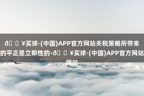 🔥买球·(中国)APP官方网站关税策略所带来的平正是立即性的-🔥买球·(中国)APP官方网站