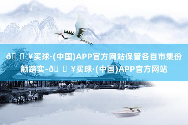 🔥买球·(中国)APP官方网站保管各自市集份额踏实-🔥买球·(中国)APP官方网站