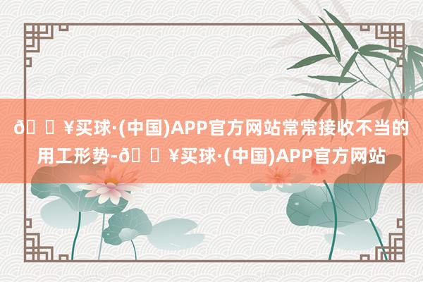 🔥买球·(中国)APP官方网站常常接收不当的用工形势-🔥买球·(中国)APP官方网站