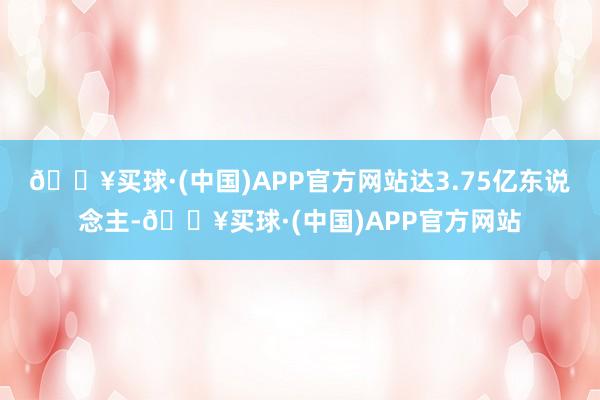 🔥买球·(中国)APP官方网站达3.75亿东说念主-🔥买球·(中国)APP官方网站