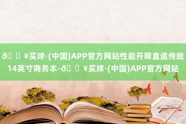 🔥买球·(中国)APP官方网站性能开释直追传统14英寸商务本-🔥买球·(中国)APP官方网站