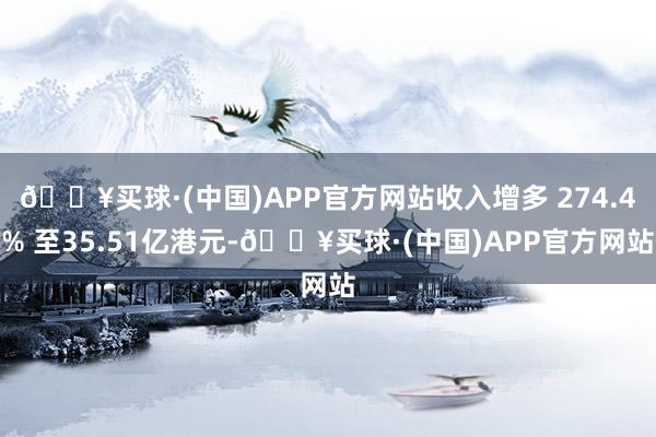 🔥买球·(中国)APP官方网站收入增多 274.4% 至35.51亿港元-🔥买球·(中国)APP官方网站