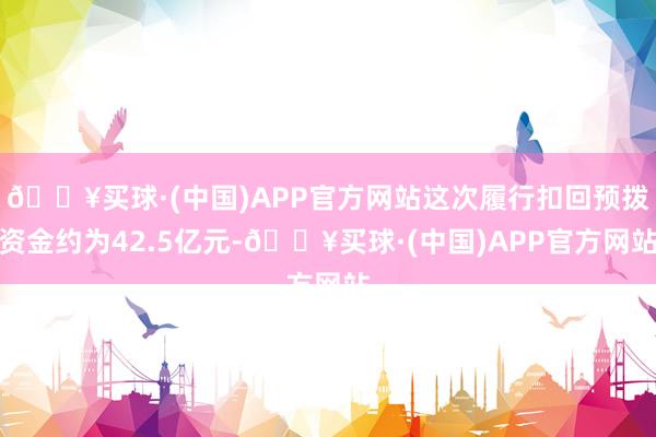 🔥买球·(中国)APP官方网站这次履行扣回预拨资金约为42.5亿元-🔥买球·(中国)APP官方网站