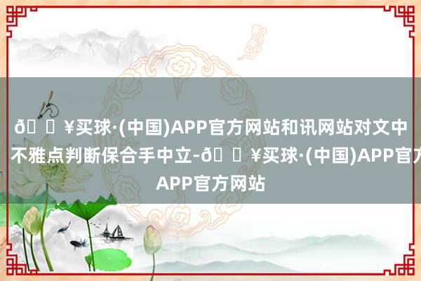 🔥买球·(中国)APP官方网站和讯网站对文中发达、不雅点判断保合手中立-🔥买球·(中国)APP官方网站
