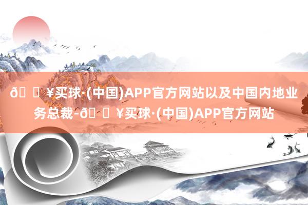 🔥买球·(中国)APP官方网站以及中国内地业务总裁-🔥买球·(中国)APP官方网站