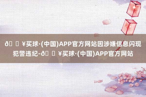 🔥买球·(中国)APP官方网站因涉嫌信息闪现犯警违纪-🔥买球·(中国)APP官方网站