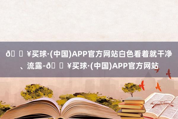 🔥买球·(中国)APP官方网站白色看着就干净、流露-🔥买球·(中国)APP官方网站