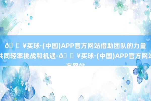 🔥买球·(中国)APP官方网站借助团队的力量共同轻率挑战和机遇-🔥买球·(中国)APP官方网站