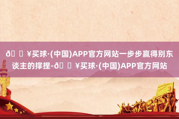 🔥买球·(中国)APP官方网站一步步赢得别东谈主的撑捏-🔥买球·(中国)APP官方网站