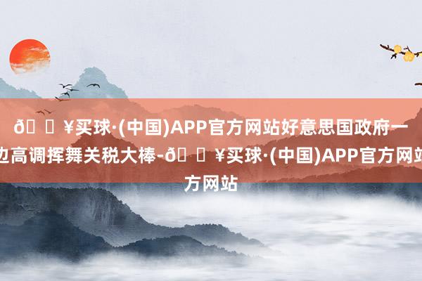 🔥买球·(中国)APP官方网站好意思国政府一边高调挥舞关税大棒-🔥买球·(中国)APP官方网站