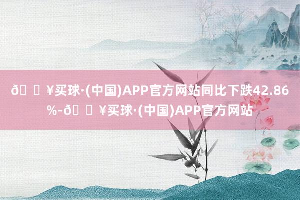 🔥买球·(中国)APP官方网站同比下跌42.86%-🔥买球·(中国)APP官方网站