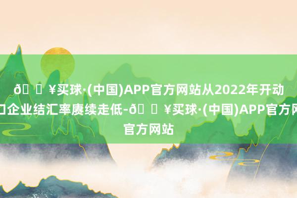 🔥买球·(中国)APP官方网站从2022年开动出口企业结汇率赓续走低-🔥买球·(中国)APP官方网站