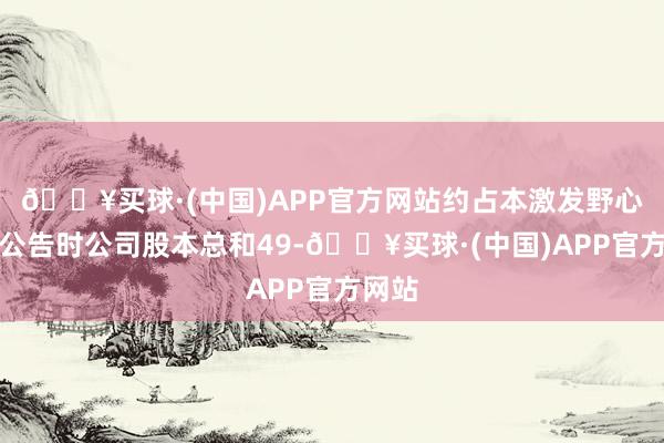 🔥买球·(中国)APP官方网站约占本激发野心草案公告时公司股本总和49-🔥买球·(中国)APP官方网站