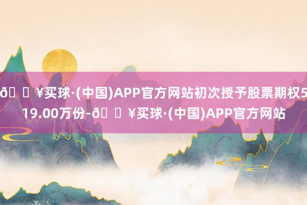 🔥买球·(中国)APP官方网站初次授予股票期权519.00万份-🔥买球·(中国)APP官方网站